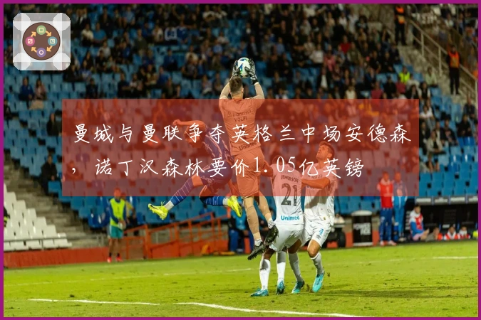 曼城与曼联争夺英格兰中场安德森，诺丁汉森林要价1.05亿英镑